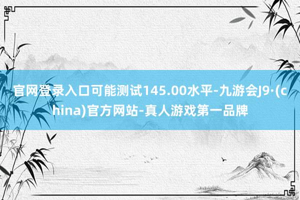 官网登录入口可能测试145.00水平-九游会J9·(china)官方网站-真人游戏第一品牌