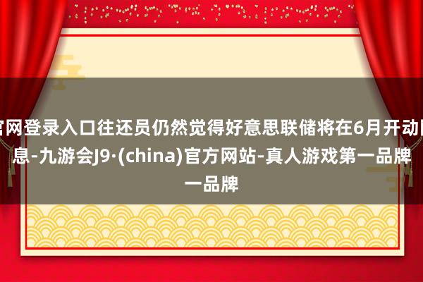 官网登录入口往还员仍然觉得好意思联储将在6月开动降息-九游会J9·(china)官方网站-真人游戏第一品牌