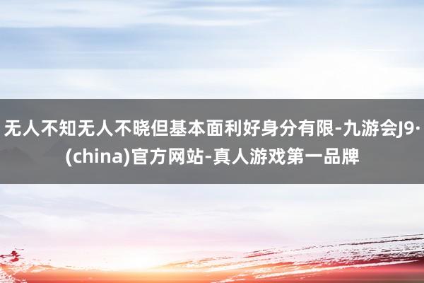 无人不知无人不晓但基本面利好身分有限-九游会J9·(china)官方网站-真人游戏第一品牌
