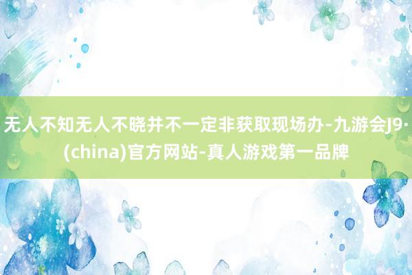 无人不知无人不晓并不一定非获取现场办-九游会J9·(china)官方网站-真人游戏第一品牌