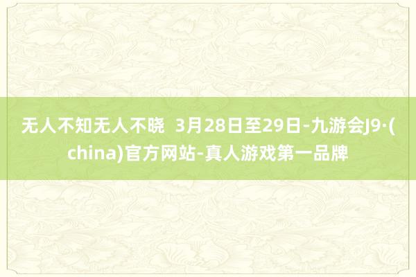 无人不知无人不晓  3月28日至29日-九游会J9·(china)官方网站-真人游戏第一品牌