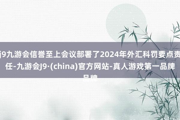 j9九游会信誉至上会议部署了2024年外汇科罚要点责任-九游会J9·(china)官方网站-真人游戏第一品牌