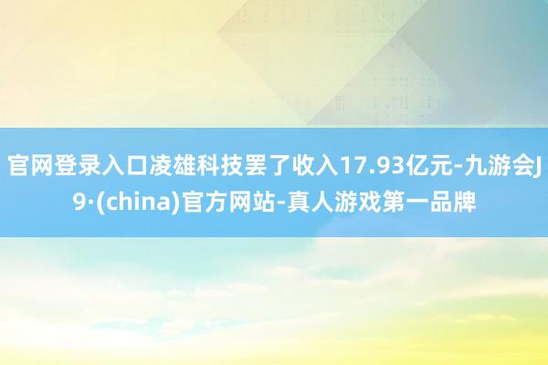 官网登录入口凌雄科技罢了收入17.93亿元-九游会J9·(china)官方网站-真人游戏第一品牌