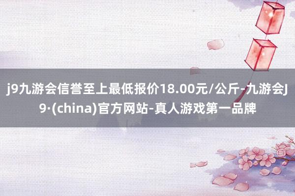 j9九游会信誉至上最低报价18.00元/公斤-九游会J9·(china)官方网站-真人游戏第一品牌