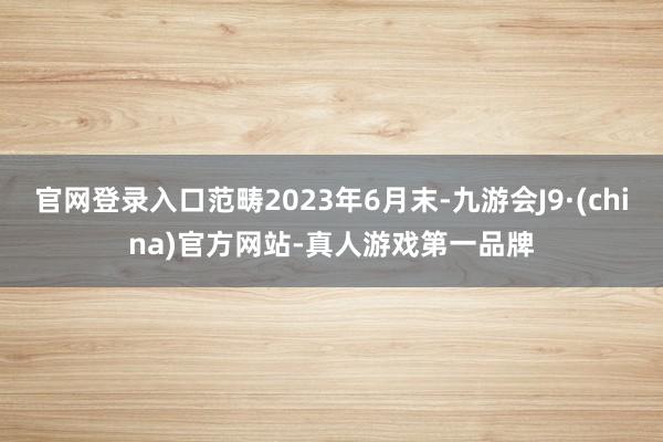 官网登录入口范畴2023年6月末-九游会J9·(china)官方网站-真人游戏第一品牌