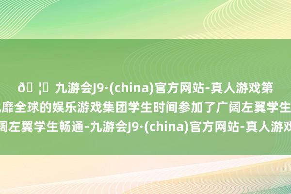 🦄九游会J9·(china)官方网站-真人游戏第一品牌【登录入口】风靡全球的娱乐游戏集团学生时间参加了广阔左翼学生畅通-九游会J9·(china)官方网站-真人游戏第一品牌