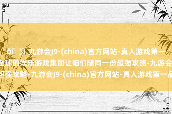 🦄九游会J9·(china)官方网站-真人游戏第一品牌【登录入口】风靡全球的娱乐游戏集团让咱们随同一份超强攻略-九游会J9·(china)官方网站-真人游戏第一品牌