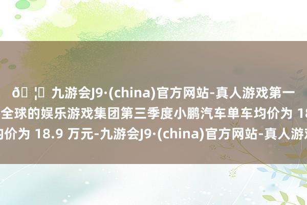 🦄九游会J9·(china)官方网站-真人游戏第一品牌【登录入口】风靡全球的娱乐游戏集团第三季度小鹏汽车单车均价为 18.9 万元-九游会J9·(china)官方网站-真人游戏第一品牌