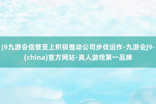 j9九游会信誉至上积极推动公司步伐运作-九游会J9·(china)官方网站-真人游戏第一品牌