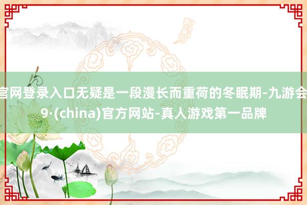 官网登录入口无疑是一段漫长而重荷的冬眠期-九游会J9·(china)官方网站-真人游戏第一品牌