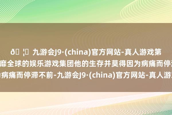 🦄九游会J9·(china)官方网站-真人游戏第一品牌【登录入口】风靡全球的娱乐游戏集团他的生存并莫得因为病痛而停滞不前-九游会J9·(china)官方网站-真人游戏第一品牌