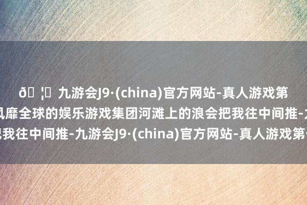 🦄九游会J9·(china)官方网站-真人游戏第一品牌【登录入口】风靡全球的娱乐游戏集团河滩上的浪会把我往中间推-九游会J9·(china)官方网站-真人游戏第一品牌