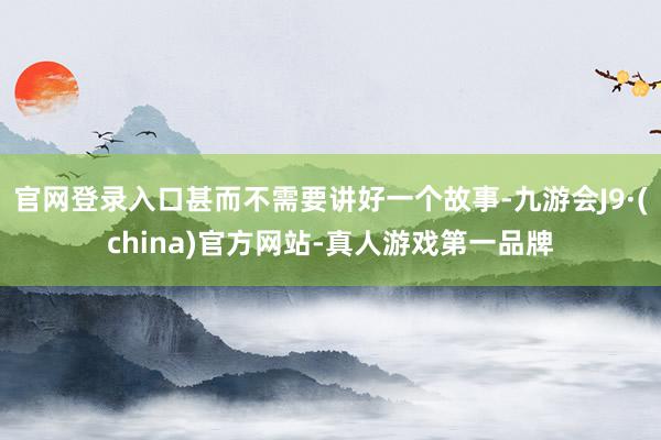 官网登录入口甚而不需要讲好一个故事-九游会J9·(china)官方网站-真人游戏第一品牌