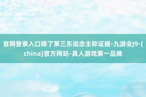 官网登录入口除了第三东说念主称证据-九游会J9·(china)官方网站-真人游戏第一品牌