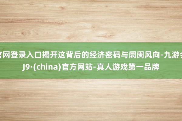 官网登录入口揭开这背后的经济密码与阛阓风向-九游会J9·(china)官方网站-真人游戏第一品牌