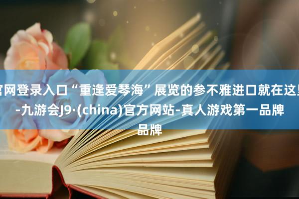 官网登录入口“重逢爱琴海”展览的参不雅进口就在这里-九游会J9·(china)官方网站-真人游戏第一品牌