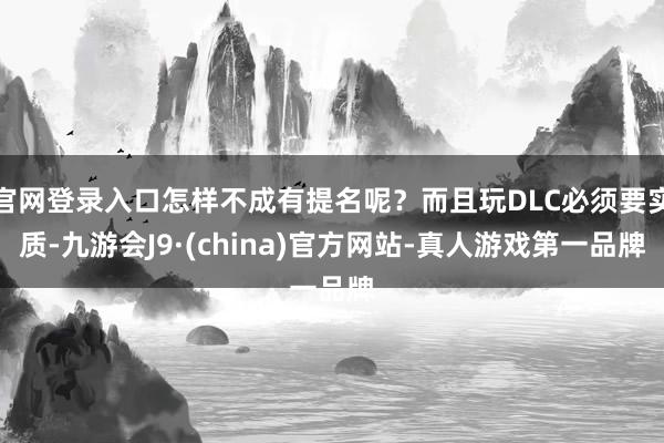 官网登录入口怎样不成有提名呢？而且玩DLC必须要实质-九游会J9·(china)官方网站-真人游戏第一品牌