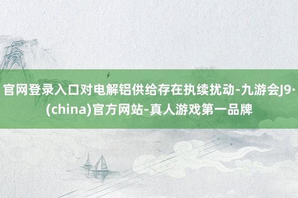 官网登录入口对电解铝供给存在执续扰动-九游会J9·(china)官方网站-真人游戏第一品牌