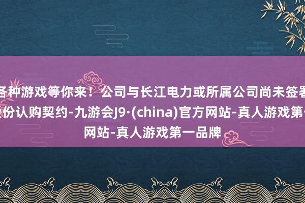 各种游戏等你来！公司与长江电力或所属公司尚未签署关系股份认购契约-九游会J9·(china)官方网站-真人游戏第一品牌