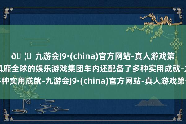 🦄九游会J9·(china)官方网站-真人游戏第一品牌【登录入口】风靡全球的娱乐游戏集团车内还配备了多种实用成就-九游会J9·(china)官方网站-真人游戏第一品牌