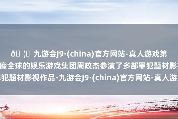 🦄九游会J9·(china)官方网站-真人游戏第一品牌【登录入口】风靡全球的娱乐游戏集团周政杰参演了多部罪犯题材影视作品-九游会J9·(china)官方网站-真人游戏第一品牌