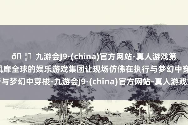 🦄九游会J9·(china)官方网站-真人游戏第一品牌【登录入口】风靡全球的娱乐游戏集团让现场仿佛在执行与梦幻中穿梭-九游会J9·(china)官方网站-真人游戏第一品牌