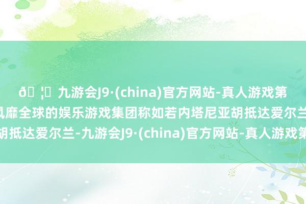 🦄九游会J9·(china)官方网站-真人游戏第一品牌【登录入口】风靡全球的娱乐游戏集团称如若内塔尼亚胡抵达爱尔兰-九游会J9·(china)官方网站-真人游戏第一品牌