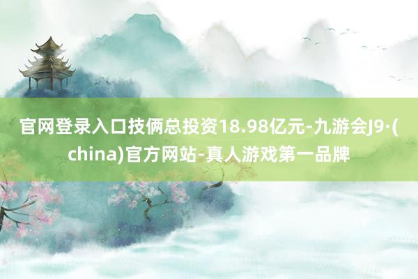 官网登录入口技俩总投资18.98亿元-九游会J9·(china)官方网站-真人游戏第一品牌