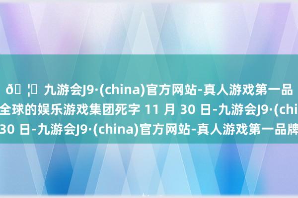 🦄九游会J9·(china)官方网站-真人游戏第一品牌【登录入口】风靡全球的娱乐游戏集团死字 11 月 30 日-九游会J9·(china)官方网站-真人游戏第一品牌