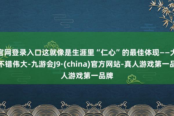 官网登录入口这就像是生涯里“仁心”的最佳体现——大夫不错伟大-九游会J9·(china)官方网站-真人游戏第一品牌