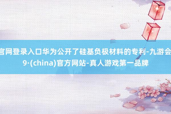 官网登录入口华为公开了硅基负极材料的专利-九游会J9·(china)官方网站-真人游戏第一品牌