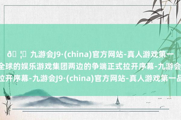 🦄九游会J9·(china)官方网站-真人游戏第一品牌【登录入口】风靡全球的娱乐游戏集团两边的争端正式拉开序幕-九游会J9·(china)官方网站-真人游戏第一品牌