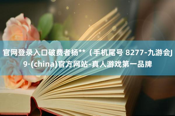 官网登录入口破费者杨**（手机尾号 8277-九游会J9·(china)官方网站-真人游戏第一品牌