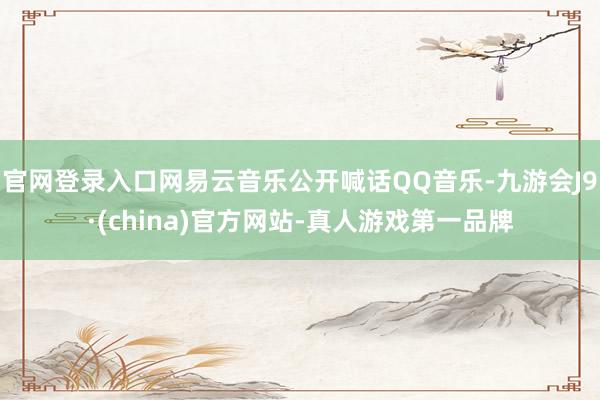 官网登录入口网易云音乐公开喊话QQ音乐-九游会J9·(china)官方网站-真人游戏第一品牌