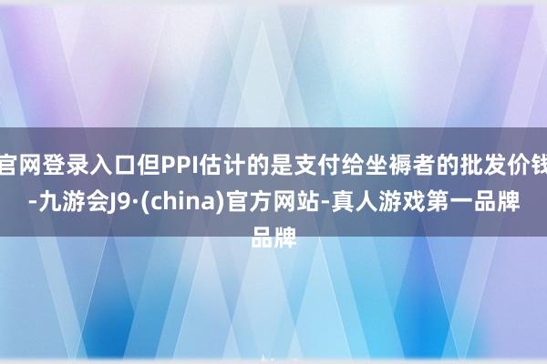 官网登录入口但PPI估计的是支付给坐褥者的批发价钱-九游会J9·(china)官方网站-真人游戏第一品牌