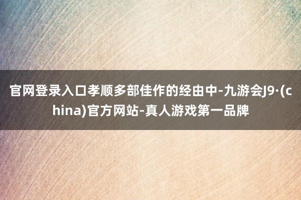 官网登录入口孝顺多部佳作的经由中-九游会J9·(china)官方网站-真人游戏第一品牌