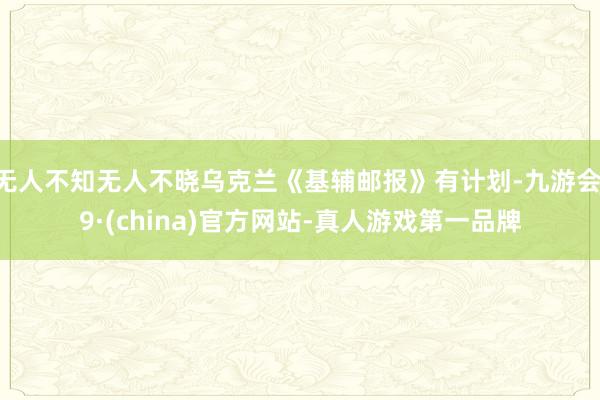 无人不知无人不晓乌克兰《基辅邮报》有计划-九游会J9·(china)官方网站-真人游戏第一品牌