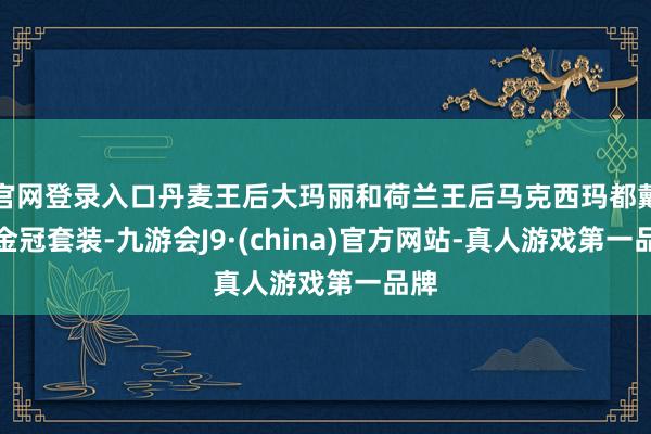 官网登录入口丹麦王后大玛丽和荷兰王后马克西玛都戴了金冠套装-九游会J9·(china)官方网站-真人游戏第一品牌