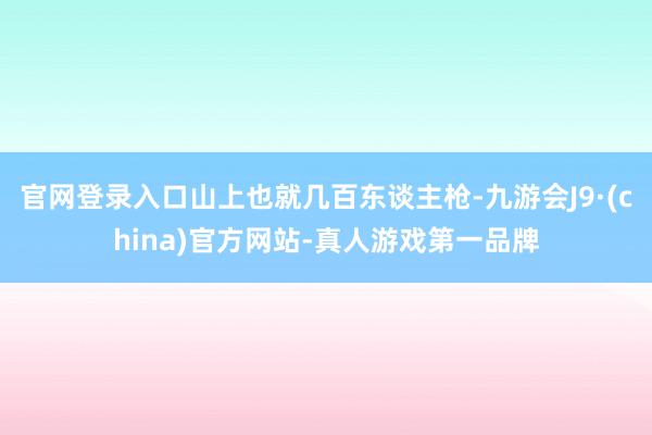 官网登录入口山上也就几百东谈主枪-九游会J9·(china)官方网站-真人游戏第一品牌