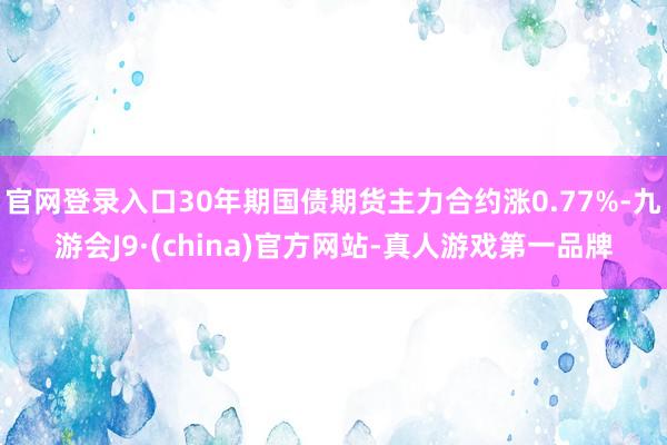 官网登录入口30年期国债期货主力合约涨0.77%-九游会J9·(china)官方网站-真人游戏第一品牌