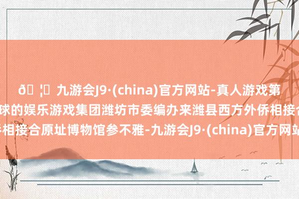 🦄九游会J9·(china)官方网站-真人游戏第一品牌【登录入口】风靡全球的娱乐游戏集团潍坊市委编办来潍县西方外侨相接合原址博物馆参不雅-九游会J9·(china)官方网站-真人游戏第一品牌