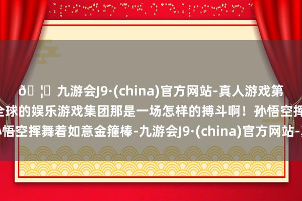 🦄九游会J9·(china)官方网站-真人游戏第一品牌【登录入口】风靡全球的娱乐游戏集团那是一场怎样的搏斗啊!孙悟空挥舞着如意金箍棒-九游会J9·(china)官方网站-真人游戏第一品牌