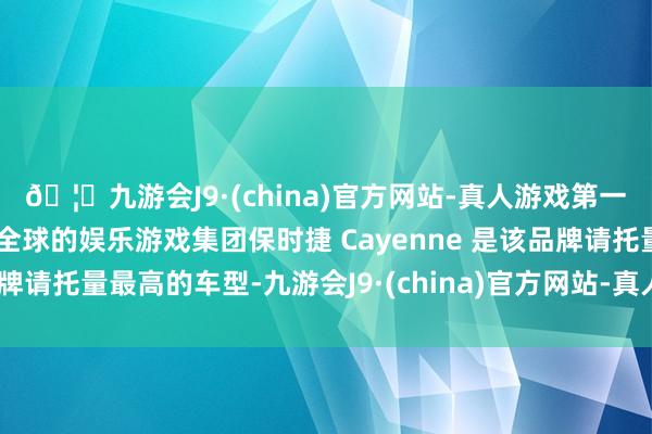 🦄九游会J9·(china)官方网站-真人游戏第一品牌【登录入口】风靡全球的娱乐游戏集团保时捷 Cayenne 是该品牌请托量最高的车型-九游会J9·(china)官方网站-真人游戏第一品牌