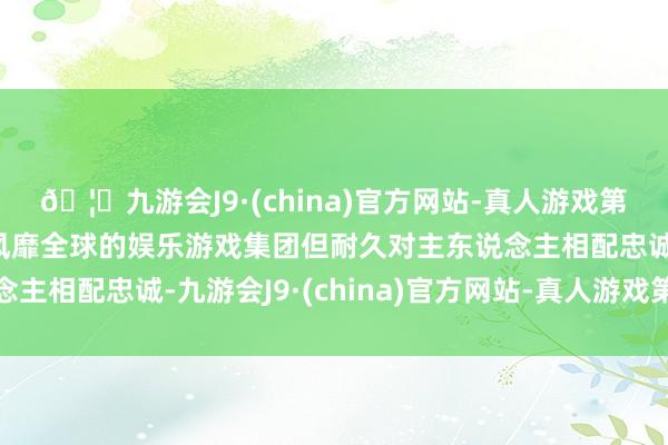 🦄九游会J9·(china)官方网站-真人游戏第一品牌【登录入口】风靡全球的娱乐游戏集团但耐久对主东说念主相配忠诚-九游会J9·(china)官方网站-真人游戏第一品牌