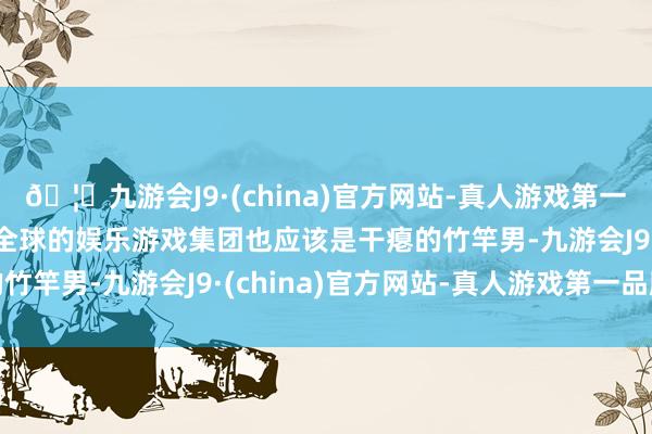 🦄九游会J9·(china)官方网站-真人游戏第一品牌【登录入口】风靡全球的娱乐游戏集团也应该是干瘪的竹竿男-九游会J9·(china)官方网站-真人游戏第一品牌