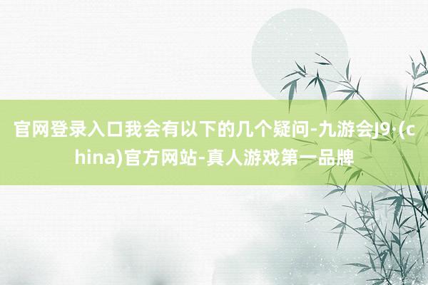 官网登录入口我会有以下的几个疑问-九游会J9·(china)官方网站-真人游戏第一品牌