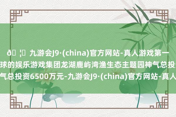 🦄九游会J9·(china)官方网站-真人游戏第一品牌【登录入口】风靡全球的娱乐游戏集团龙湖鹿屿湾渔生态主题园神气总投资6500万元-九游会J9·(china)官方网站-真人游戏第一品牌