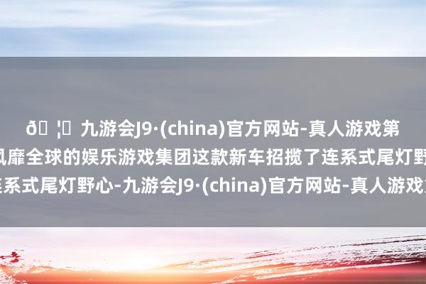 🦄九游会J9·(china)官方网站-真人游戏第一品牌【登录入口】风靡全球的娱乐游戏集团这款新车招揽了连系式尾灯野心-九游会J9·(china)官方网站-真人游戏第一品牌