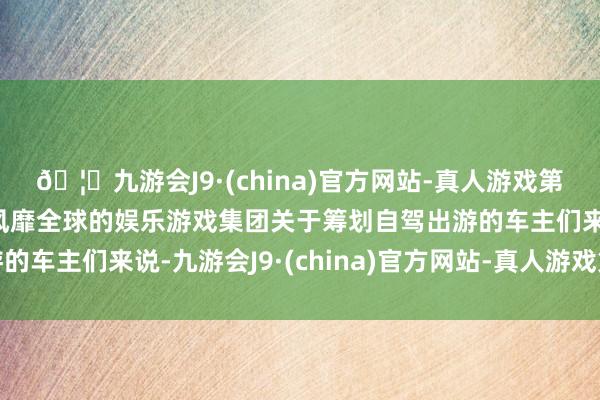 🦄九游会J9·(china)官方网站-真人游戏第一品牌【登录入口】风靡全球的娱乐游戏集团关于筹划自驾出游的车主们来说-九游会J9·(china)官方网站-真人游戏第一品牌