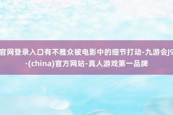 官网登录入口有不雅众被电影中的细节打动-九游会J9·(china)官方网站-真人游戏第一品牌